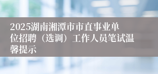 2025湖南湘潭市市直事业单位招聘（选调）工作人员笔试温馨提示