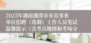 2025年湖南湘潭市市直事业单位招聘（选调）工作人员笔试温馨提示（含考点地图和考场分布图）