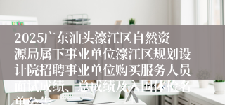 2025广东汕头濠江区自然资源局属下事业单位濠江区规划设计院招聘事业单位购买服务人员面试成绩、总成绩及入围体检名单公告