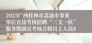 2025广西桂林市荔浦市事业单位直接考核招聘“三支一扶”服务期满且考核合格以上人员8人公告