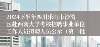 2024下半年四川乐山市沙湾区赴西南大学考核招聘事业单位工作人员拟聘人员公示（第二批）