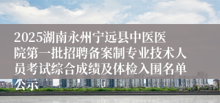 2025湖南永州宁远县中医医院第一批招聘备案制专业技术人员考试综合成绩及体检入围名单公示
