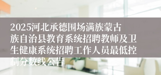 2025河北承德围场满族蒙古族自治县教育系统招聘教师及卫生健康系统招聘工作人员最低控制分数线公告