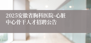 2025安徽省胸科医院-心脏中心骨干人才招聘公告