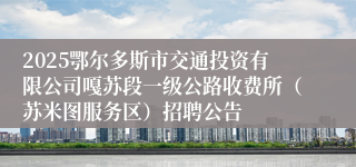 2025鄂尔多斯市交通投资有限公司嘎苏段一级公路收费所（苏米图服务区）招聘公告