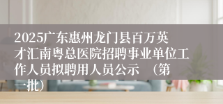 2025广东惠州龙门县百万英才汇南粤总医院招聘事业单位工作人员拟聘用人员公示  （第一批）