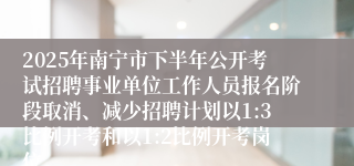 2025年南宁市下半年公开考试招聘事业单位工作人员报名阶段取消、减少招聘计划以1:3比例开考和以1:2比例开考岗位