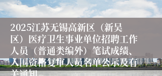 2025江苏无锡高新区（新吴区）医疗卫生事业单位招聘工作人员（普通类编外）笔试成绩、入围资格复审人员名单公示及有关通知
