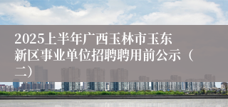 2025上半年广西玉林市玉东新区事业单位招聘聘用前公示（二）