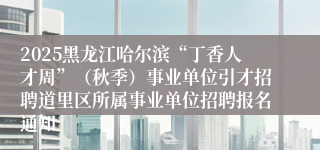 2025黑龙江哈尔滨“丁香人才周”（秋季）事业单位引才招聘道里区所属事业单位招聘报名通知