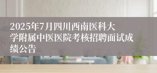 2025年7月四川西南医科大学附属中医医院考核招聘面试成绩公告