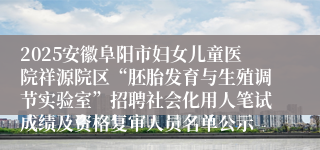 2025安徽阜阳市妇女儿童医院祥源院区“胚胎发育与生殖调节实验室”招聘社会化用人笔试成绩及资格复审人员名单公示