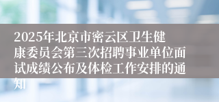 2025年北京市密云区卫生健康委员会第三次招聘事业单位面试成绩公布及体检工作安排的通知