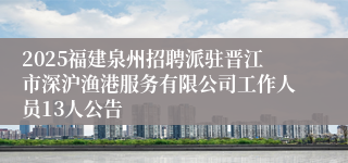 2025福建泉州招聘派驻晋江市深沪渔港服务有限公司工作人员13人公告