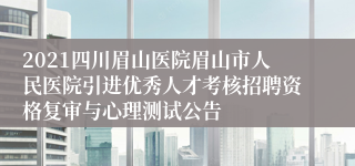 2021四川眉山医院眉山市人民医院引进优秀人才考核招聘资格复审与心理测试公告