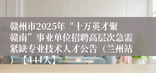 赣州市2025年“十万英才聚赣南”事业单位招聘高层次急需紧缺专业技术人才公告（兰州站）【444人】