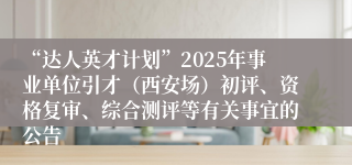 “达人英才计划”2025年事业单位引才（西安场）初评、资格复审、综合测评等有关事宜的公告
