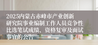 2025内蒙古赤峰市产业创新研究院事业编制工作人员竞争性比选笔试成绩、资格复审及面试事宜的公告