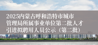 2025内蒙古呼和浩特市城市管理局所属事业单位第二批人才引进拟聘用人员公示（第二批）