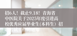 招6人！截止9.18！青海省中医院关于2025年度引进高校优秀应届毕业生(本科生）招聘考试工作的通知