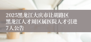 2025黑龙江大庆市让胡路区黑龙江人才周区属医院人才引进7人公告
