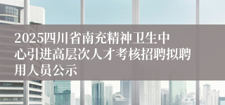 2025四川省南充精神卫生中心引进高层次人才考核招聘拟聘用人员公示