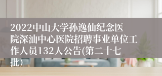 2022中山大学孙逸仙纪念医院深汕中心医院招聘事业单位工作人员132人公告(第二十七批）