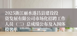 2025浙江丽水遂昌县建设投资发展有限公司市场化招聘工作人员（二）总成绩公布及入围体检名单