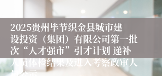 2025贵州毕节织金县城市建设投资（集团）有限公司第一批次“人才强市”引才计划 递补人员体检结果及进入考察政审人员公示