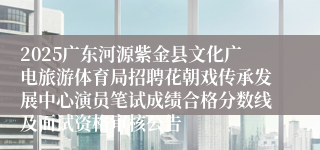 2025广东河源紫金县文化广电旅游体育局招聘花朝戏传承发展中心演员笔试成绩合格分数线及面试资格审核公告
