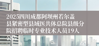 2025四川成都阿坝州若尔盖县紧密型县域医共体总院县级分院招聘临时专业技术人员19人公告