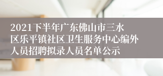 2021下半年广东佛山市三水区乐平镇社区卫生服务中心编外人员招聘拟录人员名单公示