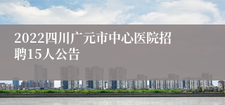 2022四川广元市中心医院招聘15人公告