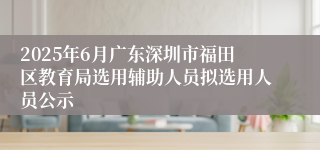 2025年6月广东深圳市福田区教育局选用辅助人员拟选用人员公示