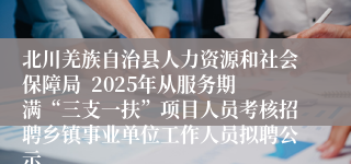 北川羌族自治县人力资源和社会保障局  2025年从服务期满“三支一扶”项目人员考核招聘乡镇事业单位工作人员拟聘公示