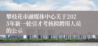 攀枝花市融媒体中心关于2025年新一轮引才考核拟聘用人员的公示