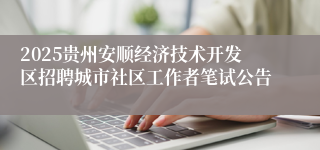 2025贵州安顺经济技术开发区招聘城市社区工作者笔试公告