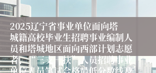 2025辽宁省事业单位面向塔城籍高校毕业生招聘事业编制人员和塔城地区面向西部计划志愿者、“三支一扶”人员招聘事业单位人员笔试合格最低分数线及后续招聘环节有关事项公告
