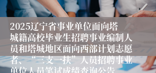 2025辽宁省事业单位面向塔城籍高校毕业生招聘事业编制人员和塔城地区面向西部计划志愿者、“三支一扶”人员招聘事业单位人员笔试成绩查询公告