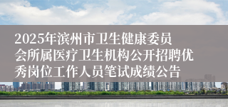 2025年滨州市卫生健康委员会所属医疗卫生机构公开招聘优秀岗位工作人员笔试成绩公告