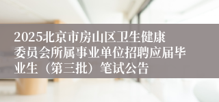 2025北京市房山区卫生健康委员会所属事业单位招聘应届毕业生（第三批）笔试公告