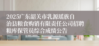 2025广东韶关市乳源瑶族自治县粮食购销有限责任公司招聘粮库保管员综合成绩公告