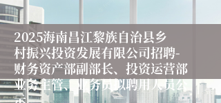2025海南昌江黎族自治县乡村振兴投资发展有限公司招聘-财务资产部副部长、投资运营部业务主管、业务员拟聘用人员公示