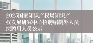 2025国家知识产权局知识产权发展研究中心招聘编制外人员拟聘用人员公示