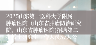 2025山东第一医科大学附属肿瘤医院（山东省肿瘤防治研究院、山东省肿瘤医院)招聘第二批博士研究生工作人员57人公告