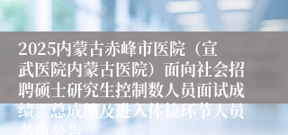 2025内蒙古赤峰市医院（宣武医院内蒙古医院）面向社会招聘硕士研究生控制数人员面试成绩、总成绩及进入体检环节人员名单公告