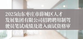 2025山东枣庄市薛城区人才发展集团有限公司招聘聘用制驾驶员笔试成绩及进入面试资格审查有关事项通知