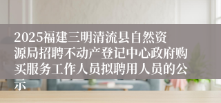 2025福建三明清流县自然资源局招聘不动产登记中心政府购买服务工作人员拟聘用人员的公示