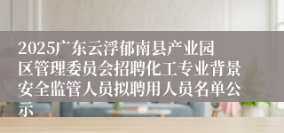 2025广东云浮郁南县产业园区管理委员会招聘化工专业背景安全监管人员拟聘用人员名单公示