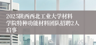 2025陕西西北工业大学材料学院特种功能材料团队招聘2人启事